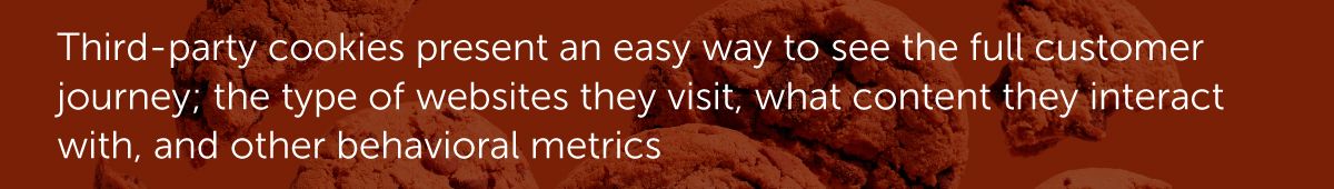 Third-party cookies present an easy way to see the full customer journey; the type of websites they visit, what content they interact with, and other behavioral metrics