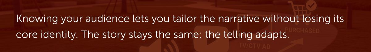 Knowing your audience lets you tailor the narrative without losing its core identity. The story stays the same; the telling adapts.