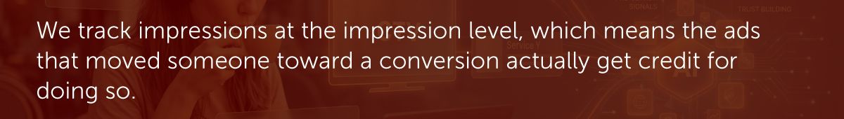We track impressions at the impression level, which means the ads that moved someone toward a conversion actually get credit for doing so.