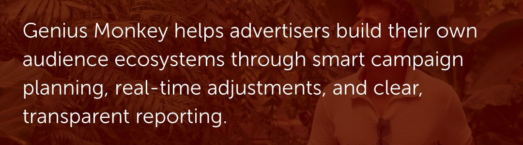 Genius Monkey helps advertisers build their own audience ecosystems through smart campaign planning, real-time adjustments, and clear, transparent reporting.