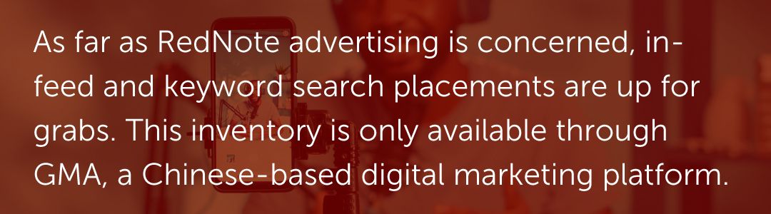 As far as RedNote advertising is concerned, in-feed and keyword search placements are up for grabs. This inventory is only available through GMA, a Chinese-based digital marketing platform.