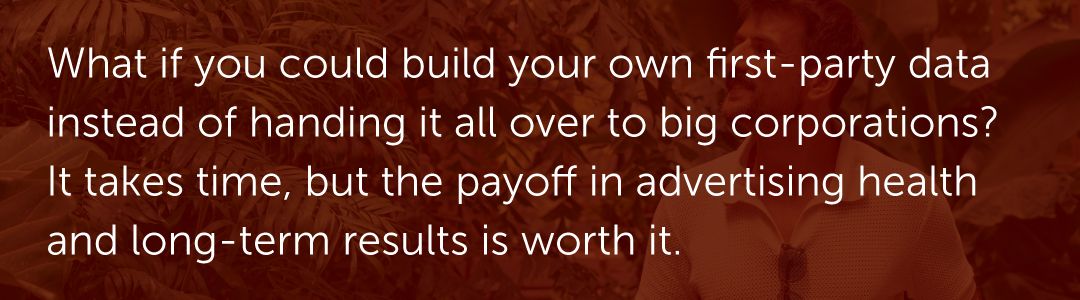 What if you could build your own first-party data instead of handing it all over to big corporations? It takes time, but the payoff in advertising health and long-term results is worth it.