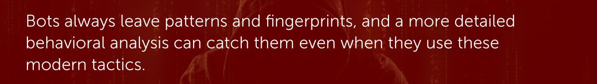 Bots always leave patterns and fingerprints, and a more detailed behavioral analysis can catch them even when they use these modern tactics.