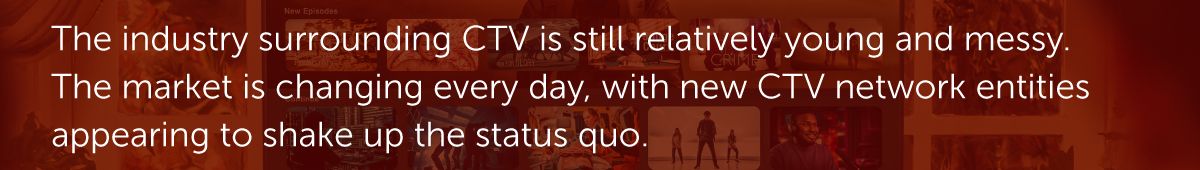 The industry surrounding CTV is still relatively young and messy. The market is changing every day, with new CTV network entities appearing to shake up the status quo.