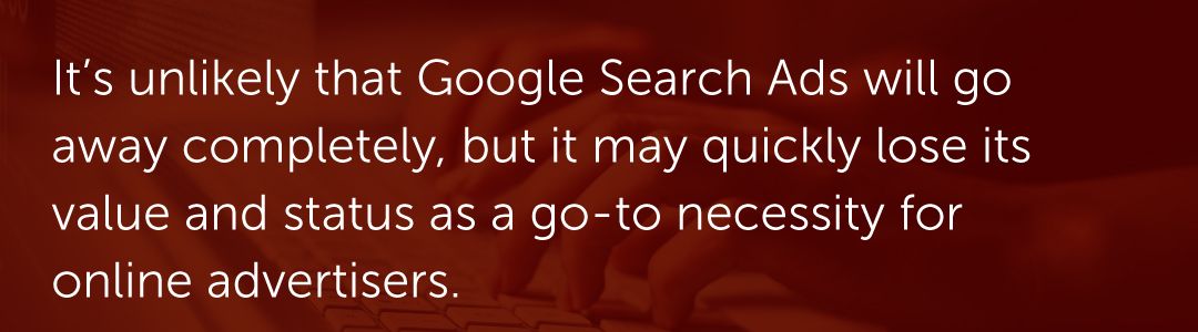 It’s unlikely that Google Search Ads will go away completely, but it may quickly lose its value and status as a go-to necessity for online advertisers.