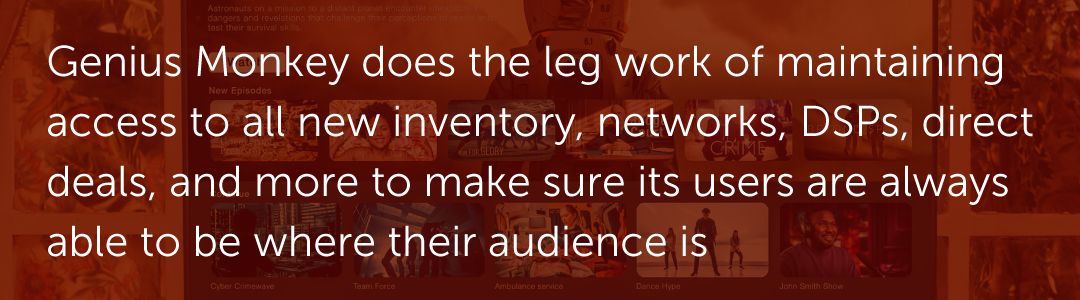 Genius Monkey does the leg work of maintaining access to all new inventory, networks, DSPs, direct deals, and more to make sure its users are always able to be where their audience is
