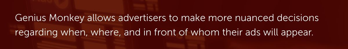 Genius Monkey allows advertisers to make more nuanced decisions regarding when, where, and in front of whom their ads will appear.