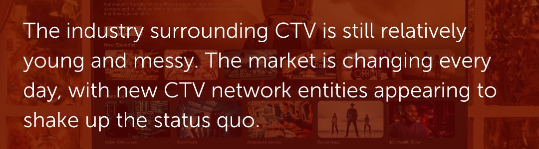 The industry surrounding CTV is still relatively young and messy. The market is changing every day, with new CTV network entities appearing to shake up the status quo.