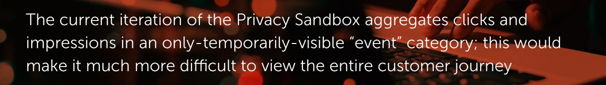 The current iteration of the Privacy Sandbox aggregates clicks and impressions in an only-temporarily-visible “event” category; this would make it much more difficult to view the entire customer journey.