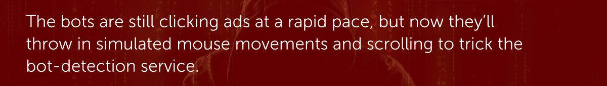 The bots are still clicking ads at a rapid pace, but now they’ll throw in simulated mouse movements and scrolling to trick the bot-detection service.