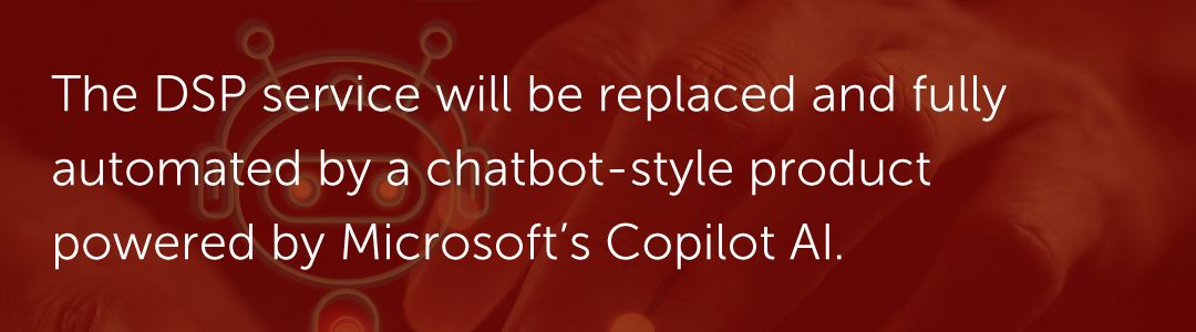 The DSP service will be replaced and fully automated by a chatbot-style product powered by Microsoft’s Copilot AI