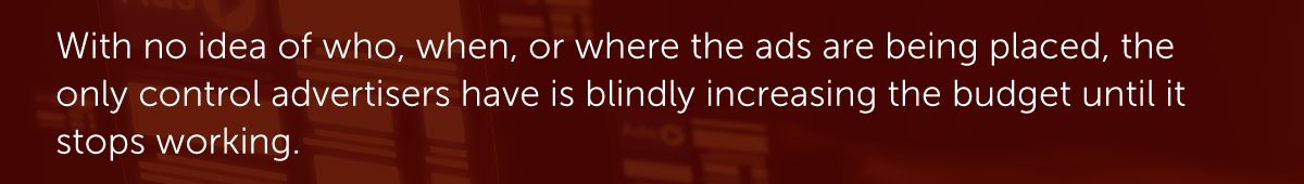 With no idea of who, when, or where the ads are being placed, the only control advertisers have is blindly increasing the budget until it stops working.