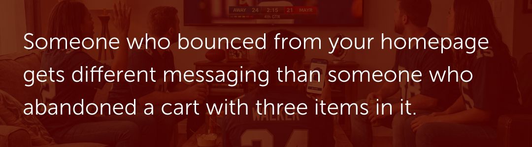 Someone who bounced from your homepage gets different messaging than someone who abandoned a cart with three items in it.