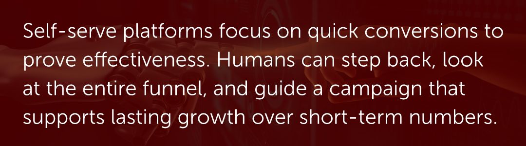 Self-serve platforms focus on quick conversions to prove effectiveness. Humans can step back, look at the entire funnel, and guide a campaign that supports last growth over short-term numbers.