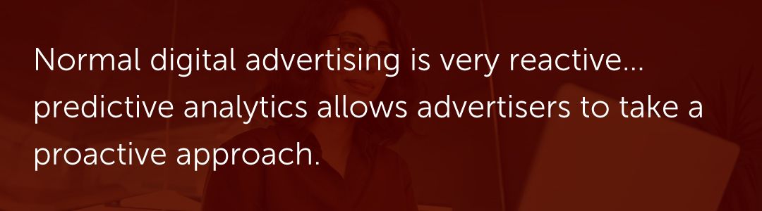 Normal digital advertising is very reactive… predictive analytics allows advertisers to take a proactive approach.