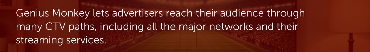 Genius Monkey lets advertisers reach their audience through many CTV paths, including all the major networks and their streaming services.