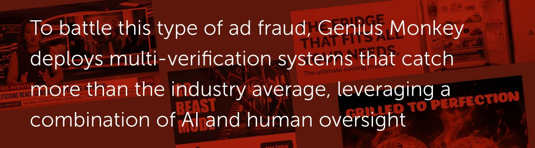 To battle this type of ad fraud, Genius Monkey deploys multi-verificationsystems that catch more than the industry average, leveraging a combination of AI and human oversight