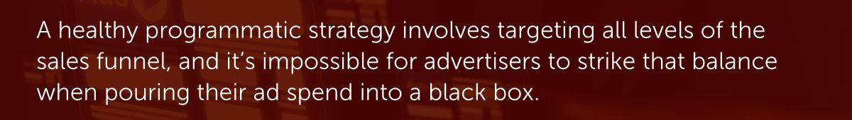 A healthy programmatic strategy involves targeting all levels of the sales funnel, and it’s impossible for advertisers to strike that balance when pouring their ad spend into a black box.