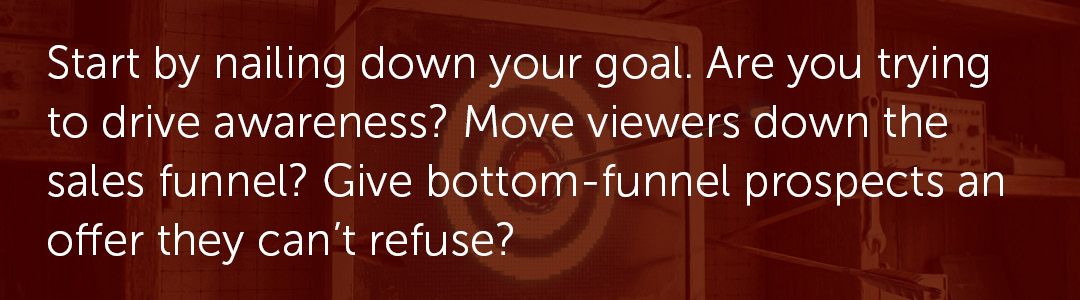 Start by nailing down your goal. Are you trying to drive awareness? Move viewers down the sales funnel? Give bottom-funnel prospects an offer they can't refuse?