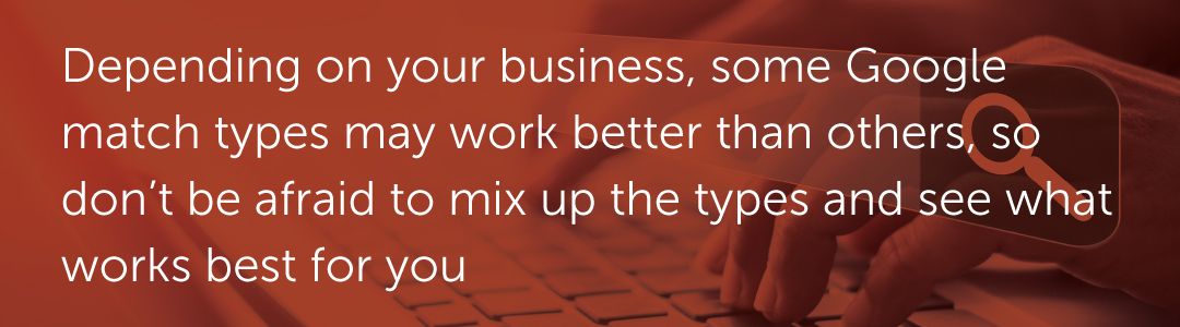 Depending on your business, some Google match types may work better than others, so don’t be afraid to mix up the types and see what works best for you