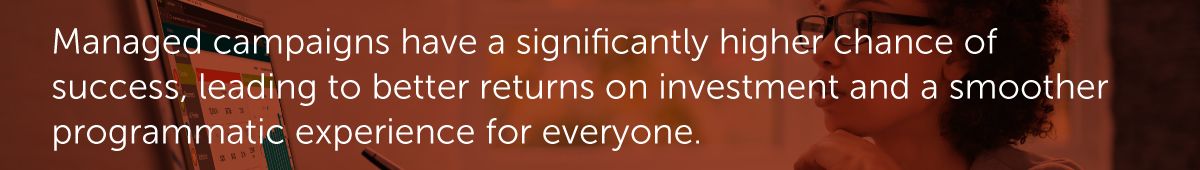 Managed campaigns have a significantly higher chance of success, leading to better returns on investment and a smoother programmatic experience for everyone.