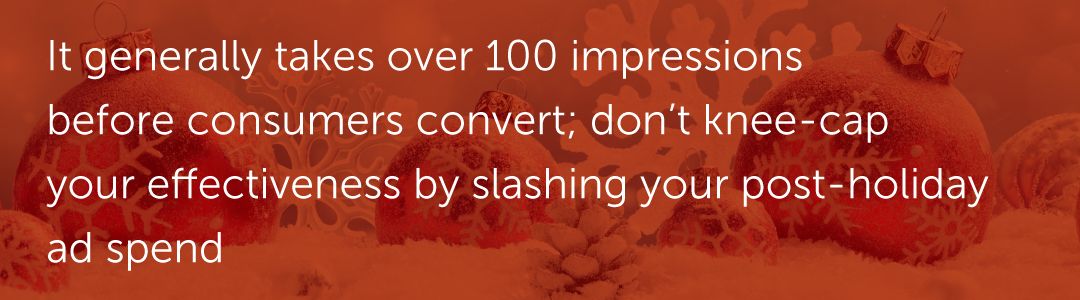It generally takes over 100 impressions before consumers convert; don’t knee-cap your effectiveness by slashing your post-holiday ad spend