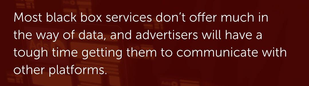 Most black box services don’t offer much in the way of data, and advertisers will have a tough time getting them to communicate with other platforms.