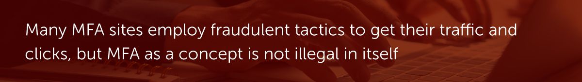Many MFA sites employ fraudulent tactics to get their traffic and clicks, but MFA as a concept is not illegal in itself