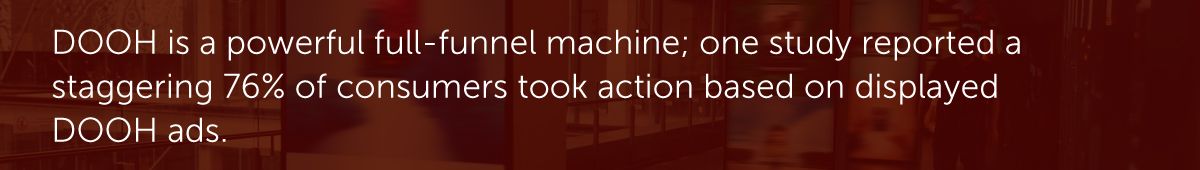 DOOH is a powerful full-funnel machine; one study reported a staggering 76% of consumers took action based on displayed DOOH ads.