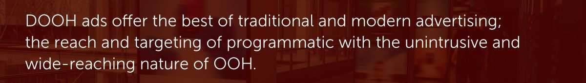 DOOH ads offer the best of traditional and modern advertising; the reach and targeting of programmatic with the unintrusive and wide-reaching nature of OOH.