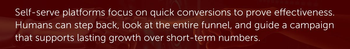 Self-serve platforms focus on quick conversions to prove effectiveness. Humans can step back, look at the entire funnel, and guide a campaign that supports last growth over short-term numbers.