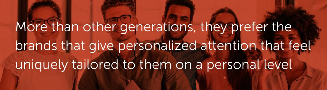More than other generations, they prefer the brands that give personalized attention that feel uniquely tailored to them on a personal level.
