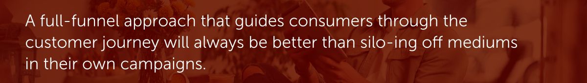 A full-funnel approach that guides consumers through the customer journey will always be better than silo-ing off mediums in their own campaigns.