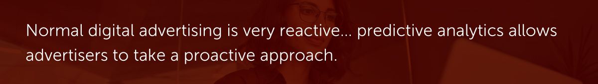 Normal digital advertising is very reactive… predictive analytics allows advertisers to take a proactive approach.