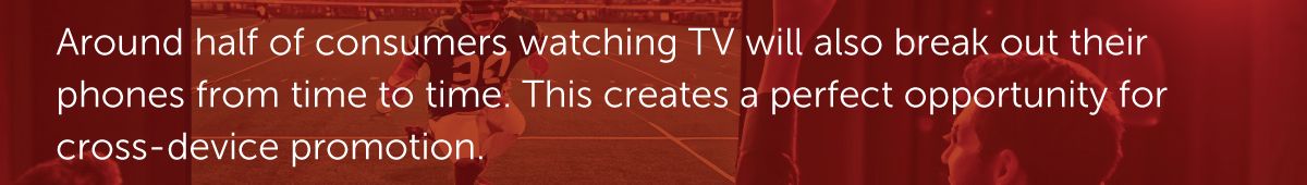 Around half of consumers watching TV will also break out their phones from time to time. This creates a perfect opportunity for cross-device promotion.
