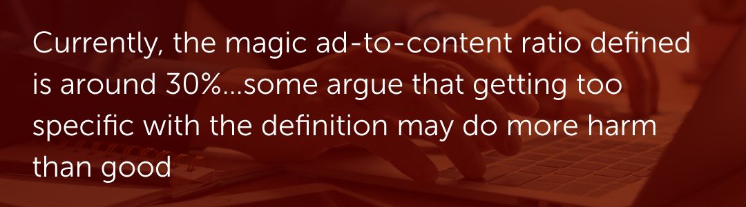 Currently, the magic ad-to-content ratio defined is around 30%…some argue that getting too specific with the definition may do more harm than good