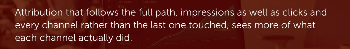 Attribution that follows the full path, impressions as well as clicks and every channel rather than the last one touched, sees more of what each channel actually did.