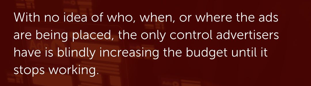 With no idea of who, when, or where the ads are being placed, the only control advertisers have is blindly increasing the budget until it stops working.