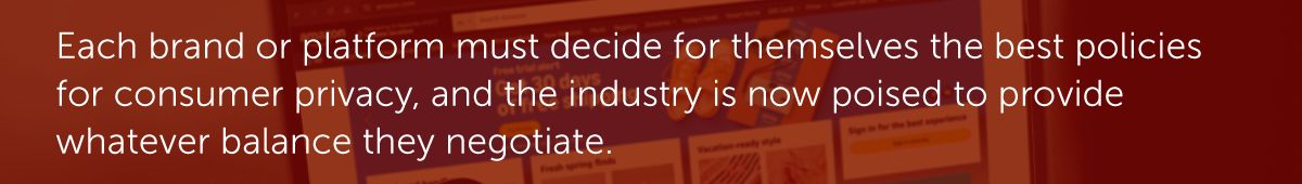 Each brand or platform must decide for themselves the best policies for consumer privacy, and the industry is now poised to provide whatever balance they negotiate