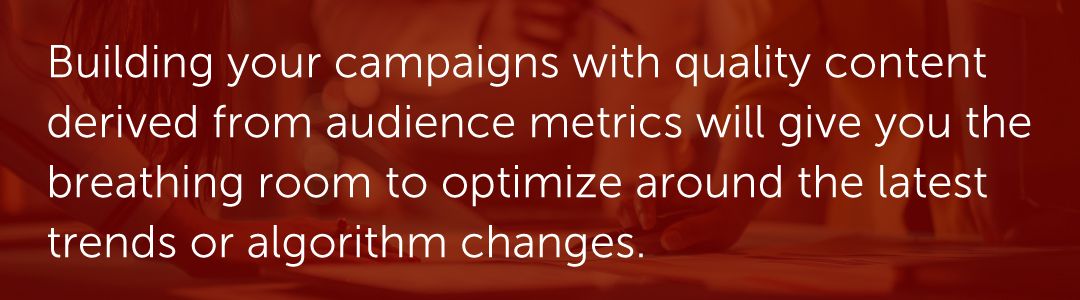 Building your campaigns with quality content derived from audience metrics will give you the breathing room to optimize around the latest trends or algorithm changes.