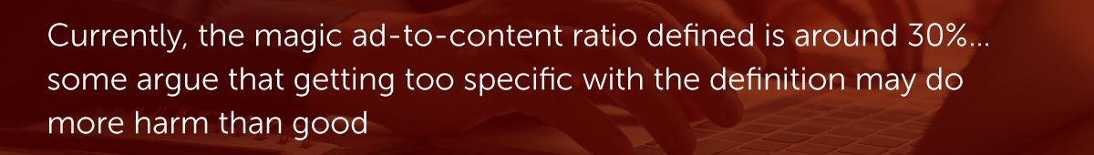 Currently, the magic ad-to-content ratio defined is around 30%…some argue that getting too specific with the definition may do more harm than good