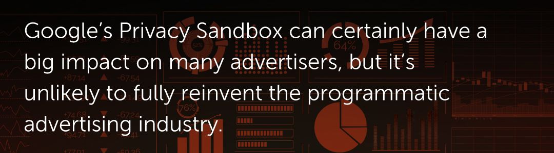 Google’s Privacy Sandbox can certainly have a big impact on many advertisers, but it’s unlikely to fully reinvent the programmatic advertising industry.