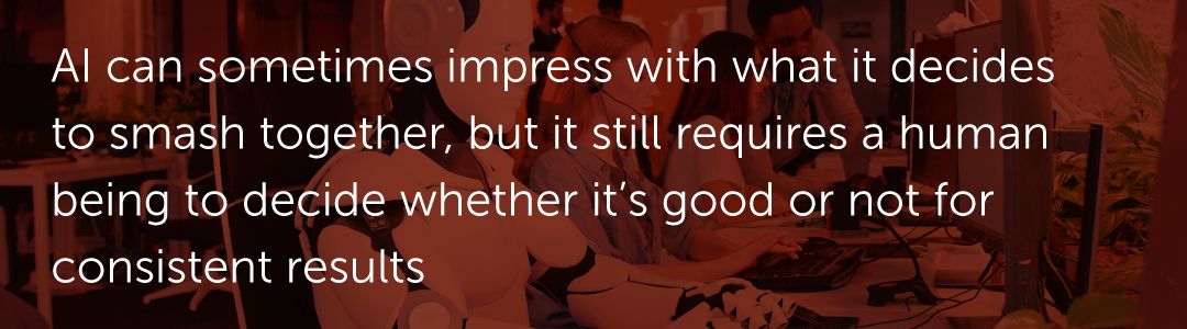 AI can sometimes impress with what it decides to smash together, but it still requires a human being to decide whether it’s good or not for consistent results.