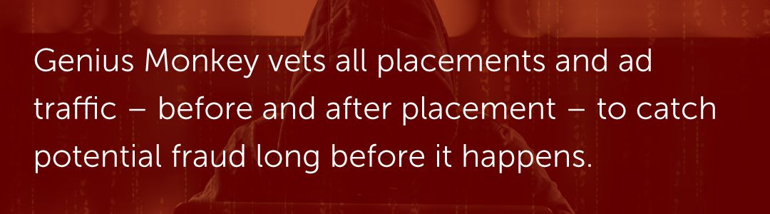 Genius Monkey vets all placements and ad traffic – before and after placement – to catch potential fraud long before it happens.