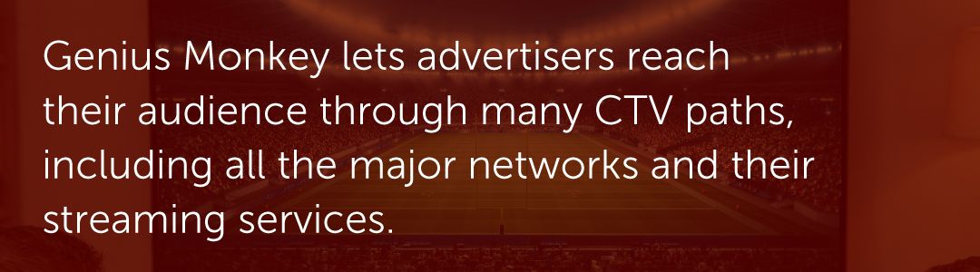 Genius Monkey lets advertisers reach their audience through many CTV paths, including all the major networks and their streaming services.