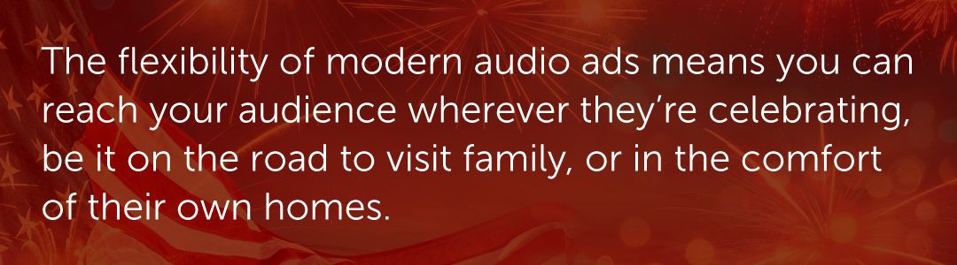 The flexibility of modern audio ads means you can reach your audience wherever they’re celebrating, be it on the road to visit family, or in the comfort of their own homes.