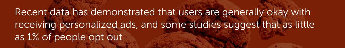 Recent data has demonstrated that users are generally okay with receiving personalized ads, and some studies suggest that as little as 1% of people opt out