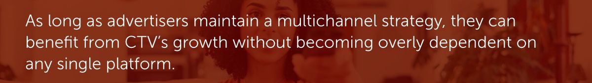 As long as advertisers maintain a multichannel strategy, they can benefit from CTV’s growth without becoming overly dependent on any single platform.