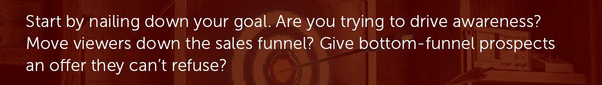 Start by nailing down your goal. Are you trying to drive awareness? Move viewers down the sales funnel? Give bottom-funnel prospects an offer they can't refuse?
