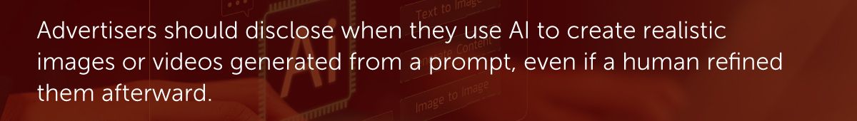 Advertisers should disclose when they use AI to create realistic images or videos generated from a prompt, even if a human refined them afterward.